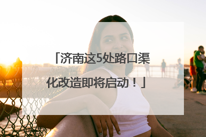 济南这5处路口渠化改造即将启动！