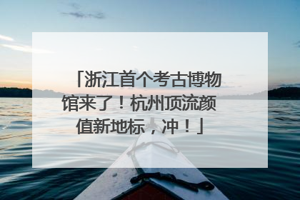 浙江首个考古博物馆来了！杭州顶流颜值新地标，冲！