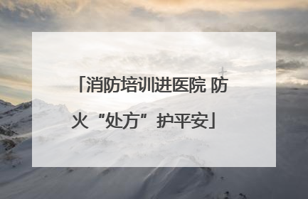 消防培训进医院 防火“处方”护平安