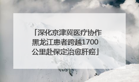 深化京津冀医疗协作 黑龙江患者跨越1700公里赴保定治愈肝癌