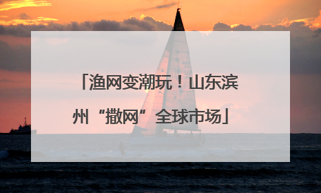 渔网变潮玩！山东滨州“撒网”全球市场