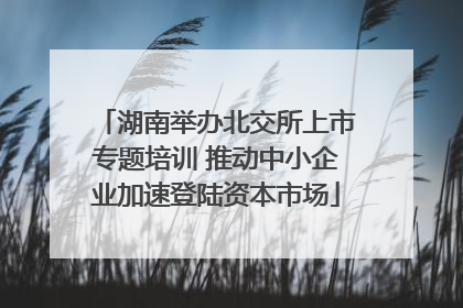 湖南举办北交所上市专题培训 推动中小企业加速登陆资本市场