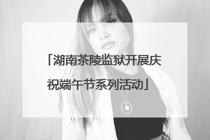 湖南茶陵监狱开展庆祝端午节系列活动