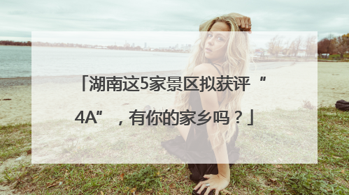 湖南这5家景区拟获评“4A”，有你的家乡吗？