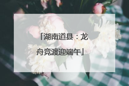 湖南道县：龙舟竞渡迎端午