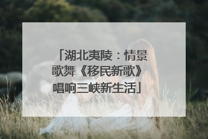 湖北夷陵：情景歌舞《移民新歌》唱响三峡新生活