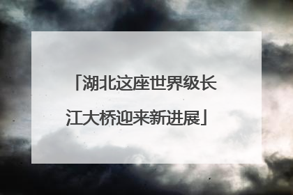 湖北这座世界级长江大桥迎来新进展