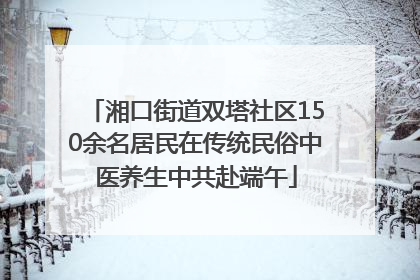 湘口街道双塔社区150余名居民在传统民俗中医养生中共赴端午