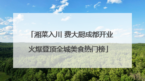 湘菜入川 费大厨成都开业火爆登顶全城美食热门榜