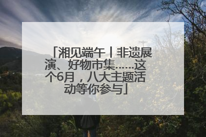 湘见端午丨非遗展演、好物市集……这个6月，八大主题活动等你参与