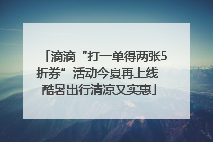滴滴“打一单得两张5折券”活动今夏再上线 酷暑出行清凉又实惠