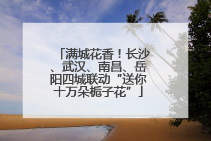 满城花香！长沙、武汉、南昌、岳阳四城联动“送你十万朵栀子花”