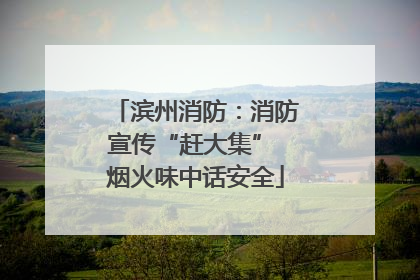 滨州消防：消防宣传“赶大集” 烟火味中话安全