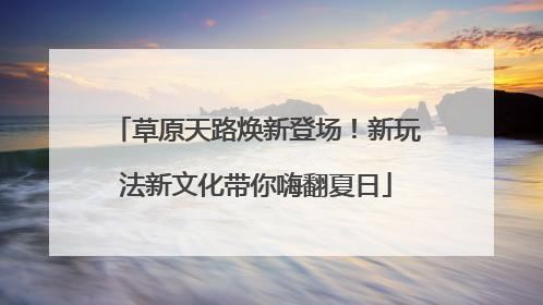草原天路焕新登场！新玩法新文化带你嗨翻夏日