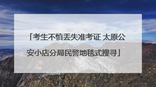 考生不慎丢失准考证 太原公安小店分局民警地毯式搜寻