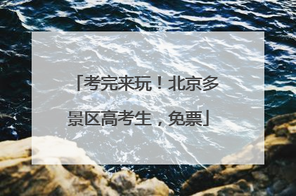 考完来玩！北京多景区高考生，免票