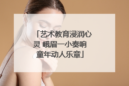 艺术教育浸润心灵 峨眉一小奏响童年动人乐章
