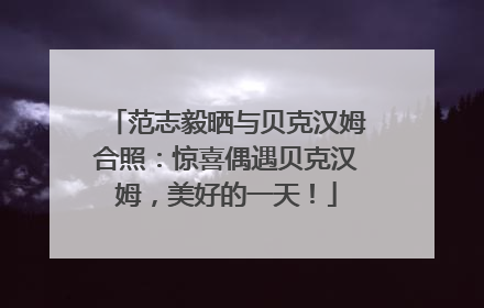 范志毅晒与贝克汉姆合照：惊喜偶遇贝克汉姆，美好的一天！