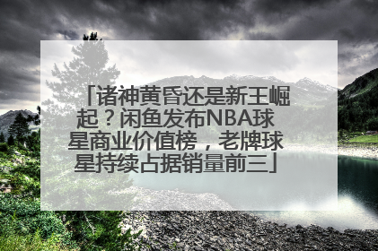诸神黄昏还是新王崛起？闲鱼发布NBA球星商业价值榜，老牌球星持续占据销量前三