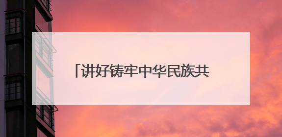 讲好铸牢中华民族共同体意识青海故事