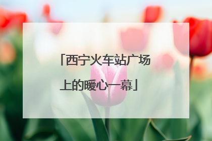 西宁火车站广场上的暖心一幕