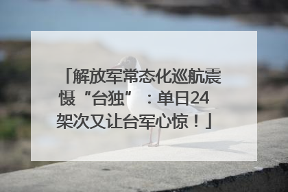 解放军常态化巡航震慑“台独”：单日24架次又让台军心惊！