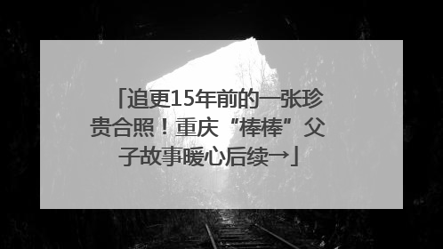 追更15年前的一张珍贵合照！重庆“棒棒”父子故事暖心后续→