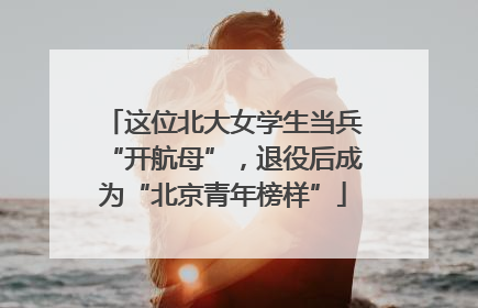 这位北大女学生当兵“开航母”，退役后成为“北京青年榜样”