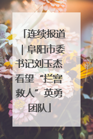 连续报道｜阜阳市委书记刘玉杰看望“拦窨救人”英勇团队