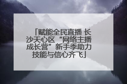 赋能全民直播 长沙天心区“网络主播成长营”新手季助力技能与信心齐飞