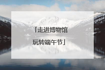 走进博物馆 玩转端午节