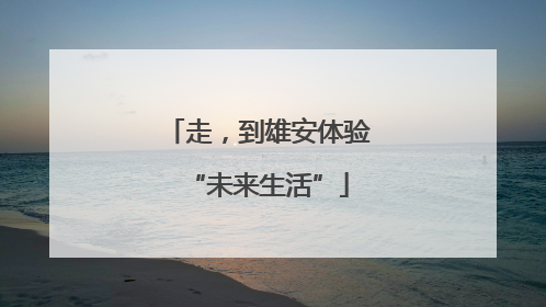 走，到雄安体验“未来生活”