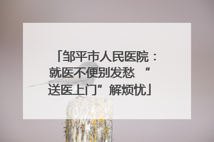 邹平市人民医院：就医不便别发愁 “送医上门”解烦忧