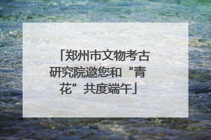郑州市文物考古研究院邀您和“青花”共度端午