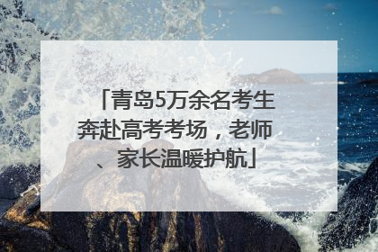 青岛5万余名考生奔赴高考考场，老师、家长温暖护航