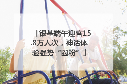 银基端午迎客15.8万人次，神话体验强势“圈粉”
