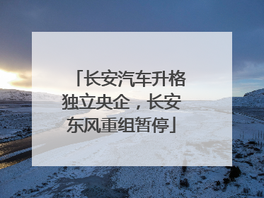 长安汽车升格独立央企，长安东风重组暂停