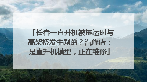 长春一直升机被拖运时与高架桥发生剐蹭？汽修店：是直升机模型，正在维修