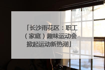 长沙雨花区：职工（家庭）趣味运动会掀起运动新热潮