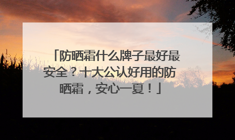 防晒霜什么牌子最好最安全？十大公认好用的防晒霜，安心一夏！