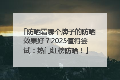 防晒霜哪个牌子的防晒效果好？2025值得尝试：热门红榜防晒！