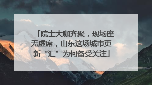 院士大咖齐聚，现场座无虚席，山东这场城市更新“汇”为何备受关注