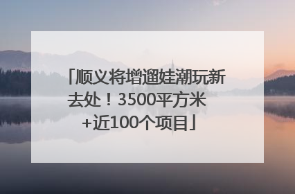 顺义将增遛娃潮玩新去处！3500平方米+近100个项目