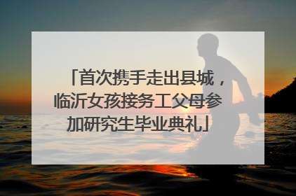 首次携手走出县城，临沂女孩接务工父母参加研究生毕业典礼