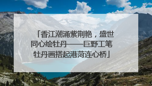 香江潮涌紫荆艳，盛世同心绘牡丹——巨野工笔牡丹画搭起港菏连心桥