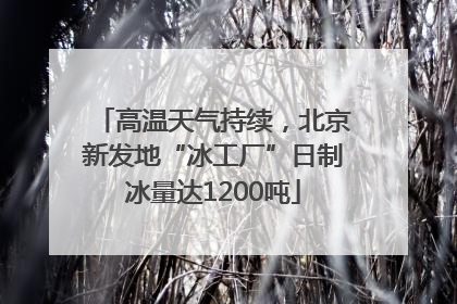 高温天气持续，北京新发地“冰工厂”日制冰量达1200吨