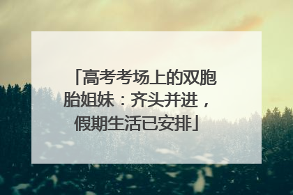 高考考场上的双胞胎姐妹：齐头并进，假期生活已安排