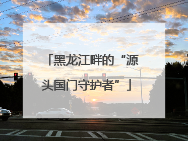 黑龙江畔的“源头国门守护者”