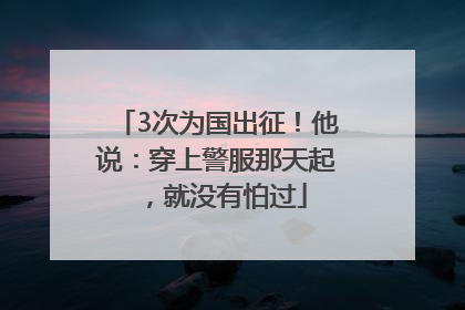 3次为国出征！他说：穿上警服那天起，就没有怕过