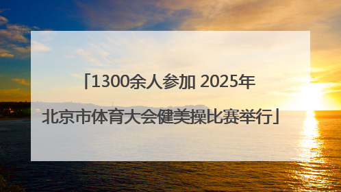 1300余人参加 2025年北京市体育大会健美操比赛举行